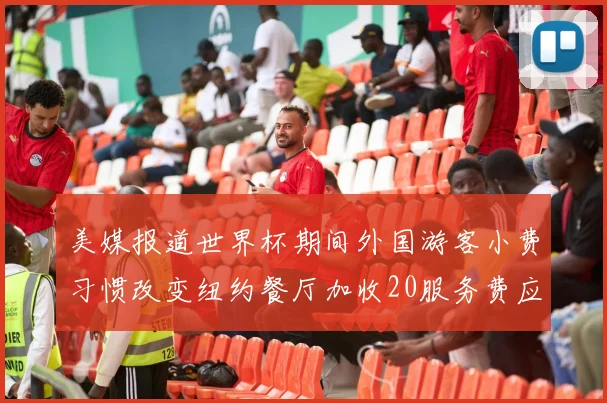 美媒报道世界杯期间外国游客小费习惯改变纽约餐厅加收20服务费应对