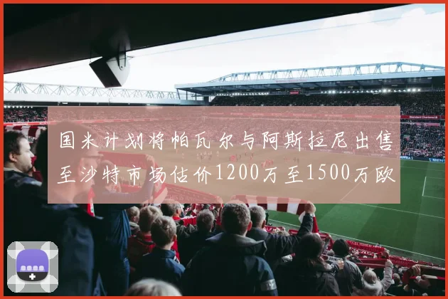 国米计划将帕瓦尔与阿斯拉尼出售至沙特市场估价1200万至1500万欧元