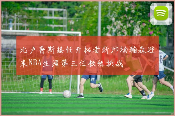 比卢普斯接任开拓者新帅杨瀚森迎来NBA生涯第三任教练挑战