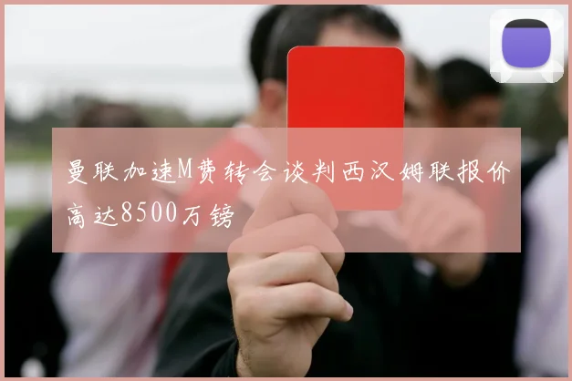 曼联加速M费转会谈判西汉姆联报价高达8500万镑