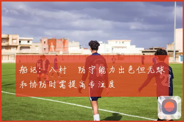 船记：八村塁防守能力出色但无球和协防时需提高专注度
