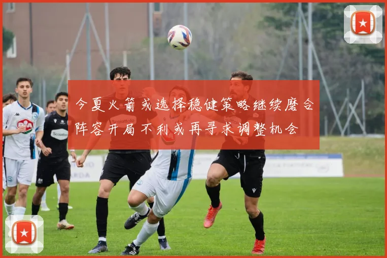 今夏火箭或选择稳健策略继续磨合阵容开局不利或再寻求调整机会