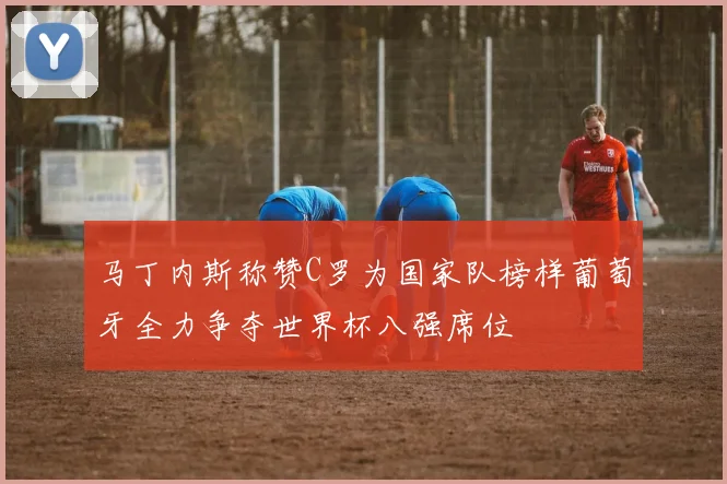 马丁内斯称赞C罗为国家队榜样葡萄牙全力争夺世界杯八强席位
