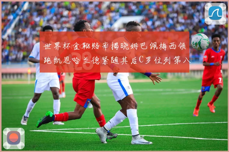 世界杯金靴赔率揭晓姆巴佩梅西领跑凯恩哈兰德紧随其后C罗位列第八