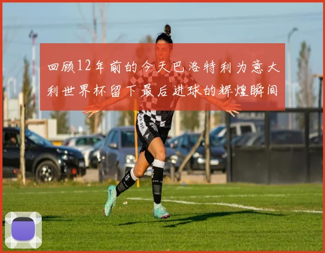 回顾12年前的今天巴洛特利为意大利世界杯留下最后进球的辉煌瞬间