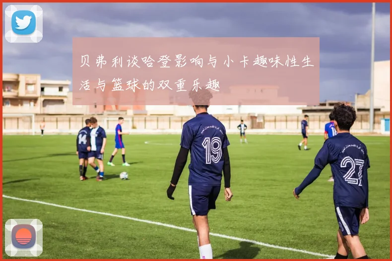 贝弗利谈哈登影响与小卡趣味性生活与篮球的双重乐趣