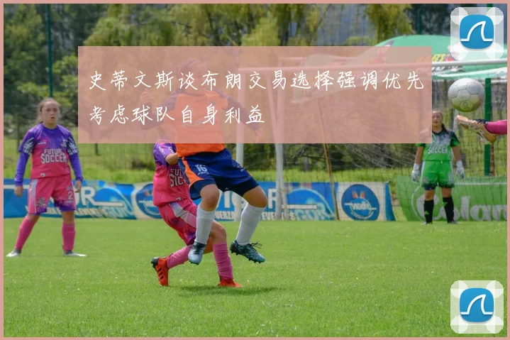 史蒂文斯谈布朗交易选择强调优先考虑球队自身利益