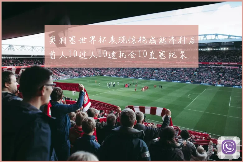 奥利塞世界杯表现惊艳成就济科后首人10过人10造机会10直塞纪录