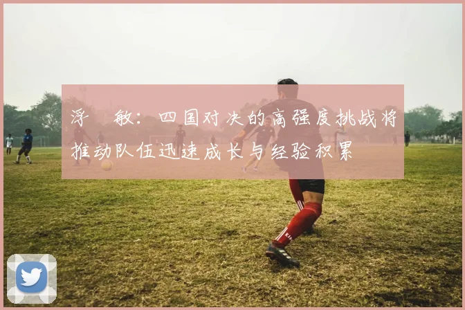 浮嶋敏：四国对决的高强度挑战将推动队伍迅速成长与经验积累
