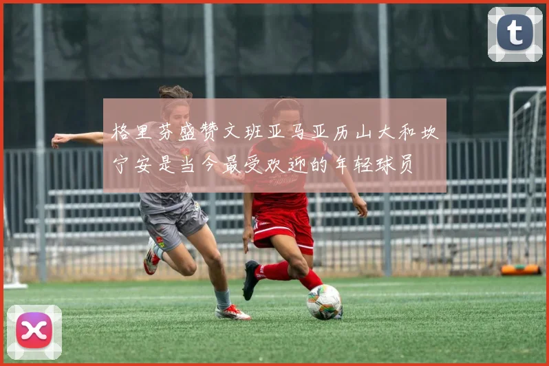 格里芬盛赞文班亚马亚历山大和坎宁安是当今最受欢迎的年轻球员