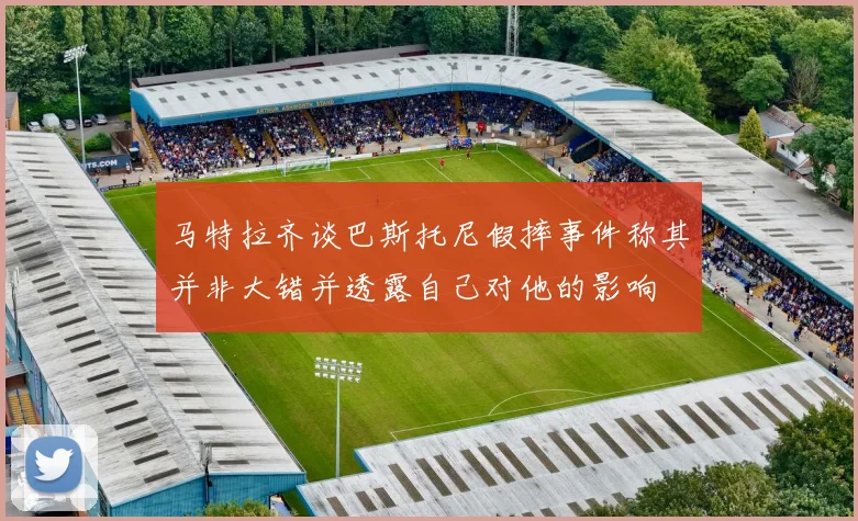马特拉齐谈巴斯托尼假摔事件称其并非大错并透露自己对他的影响